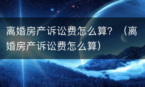 离婚房产诉讼费怎么算？（离婚房产诉讼费怎么算）