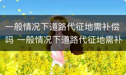 一般情况下道路代征地需补偿吗 一般情况下道路代征地需补偿吗为什么