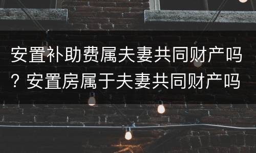 安置补助费属夫妻共同财产吗? 安置房属于夫妻共同财产吗?
