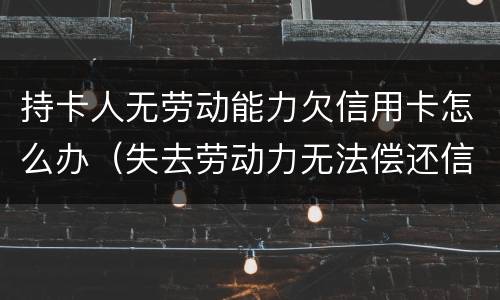 持卡人无劳动能力欠信用卡怎么办（失去劳动力无法偿还信用卡怎么办）