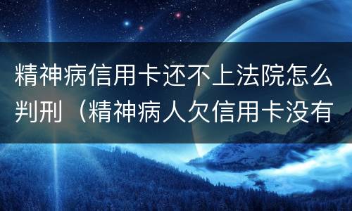 精神病信用卡还不上法院怎么判刑（精神病人欠信用卡没有能力还怎么判?）