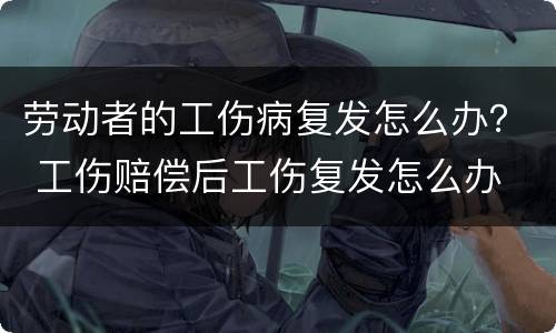劳动者的工伤病复发怎么办？ 工伤赔偿后工伤复发怎么办