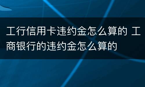 工行信用卡违约金怎么算的 工商银行的违约金怎么算的