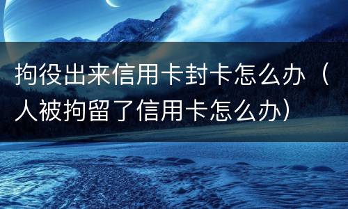 拘役出来信用卡封卡怎么办（人被拘留了信用卡怎么办）