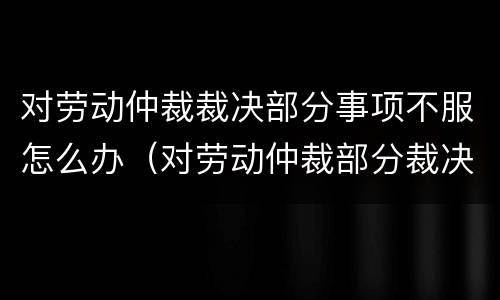 对劳动仲裁裁决部分事项不服怎么办（对劳动仲裁部分裁决不服的怎么办）