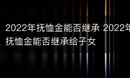 2022年抚恤金能否继承 2022年抚恤金能否继承给子女
