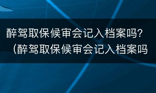 醉驾取保候审会记入档案吗？（醉驾取保候审会记入档案吗知乎）