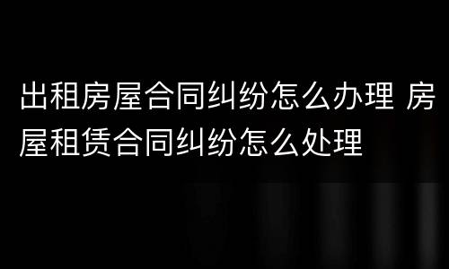 出租房屋合同纠纷怎么办理 房屋租赁合同纠纷怎么处理