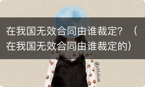 在我国无效合同由谁裁定？（在我国无效合同由谁裁定的）