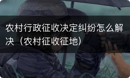 农村行政征收决定纠纷怎么解决（农村征收征地）