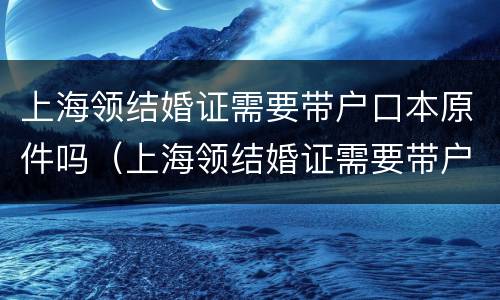 上海领结婚证需要带户口本原件吗（上海领结婚证需要带户口本原件吗）