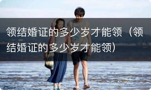 领结婚证的多少岁才能领（领结婚证的多少岁才能领）