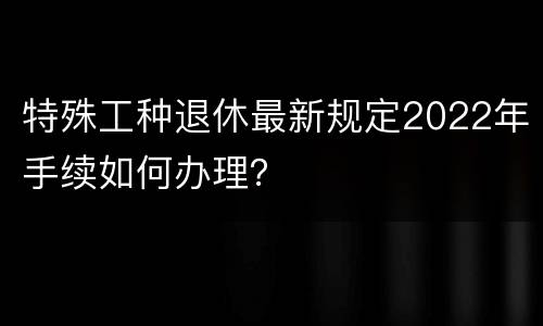 特殊工种退休最新规定2022年手续如何办理？