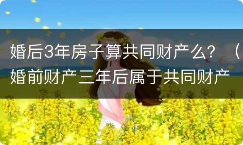 婚后3年房子算共同财产么？（婚前财产三年后属于共同财产吗）