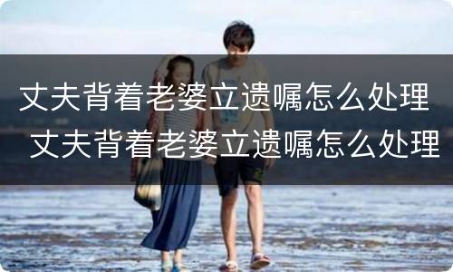 丈夫背着老婆立遗嘱怎么处理 丈夫背着老婆立遗嘱怎么处理他