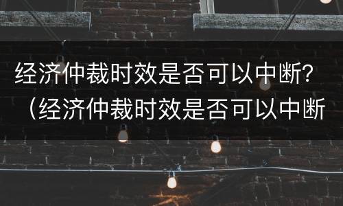 经济仲裁时效是否可以中断？（经济仲裁时效是否可以中断申请）