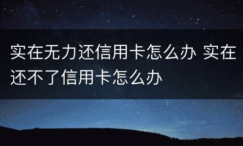 实在无力还信用卡怎么办 实在还不了信用卡怎么办