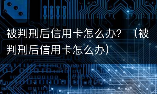 被判刑后信用卡怎么办？（被判刑后信用卡怎么办）