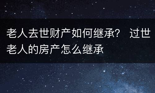 老人去世财产如何继承？ 过世老人的房产怎么继承