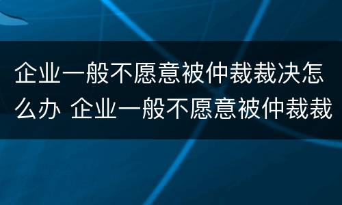 企业一般不愿意被仲裁裁决怎么办 企业一般不愿意被仲裁裁决怎么办呀