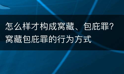 怎么样才构成窝藏、包庇罪? 窝藏包庇罪的行为方式