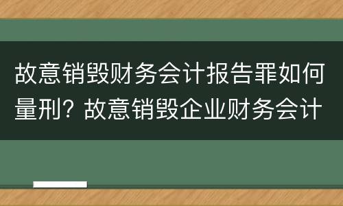 故意销毁财务会计报告罪如何量刑? 故意销毁企业财务会计报告判刑