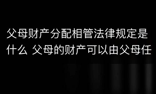 父母财产分配相管法律规定是什么 父母的财产可以由父母任意分配么?