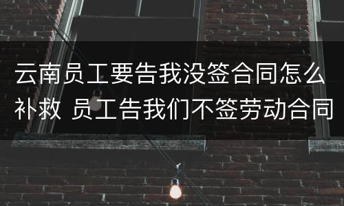 云南员工要告我没签合同怎么补救 员工告我们不签劳动合同怎么办