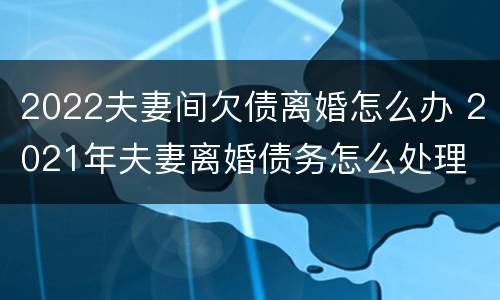 2022夫妻间欠债离婚怎么办 2021年夫妻离婚债务怎么处理