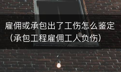 雇佣或承包出了工伤怎么鉴定（承包工程雇佣工人负伤）