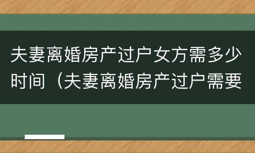 夫妻离婚房产过户女方需多少时间（夫妻离婚房产过户需要多久）