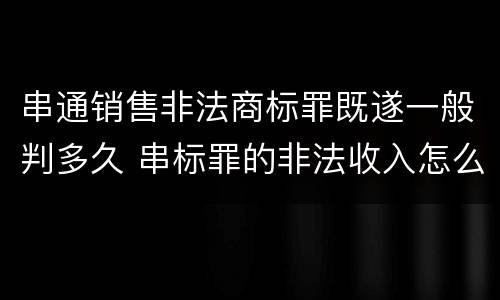 串通销售非法商标罪既遂一般判多久 串标罪的非法收入怎么认定