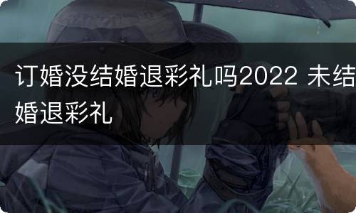 订婚没结婚退彩礼吗2022 未结婚退彩礼