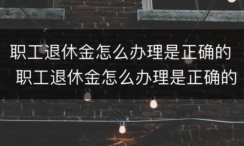 职工退休金怎么办理是正确的 职工退休金怎么办理是正确的呢