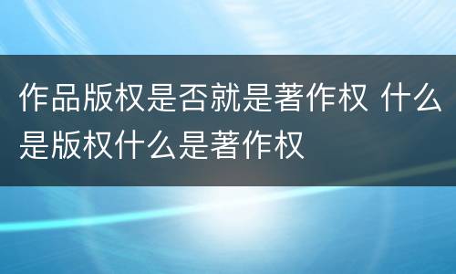 作品版权是否就是著作权 什么是版权什么是著作权