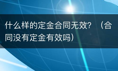 什么样的定金合同无效？（合同没有定金有效吗）