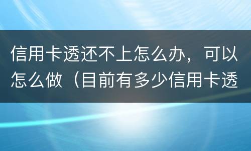 信用卡透还不上怎么办，可以怎么做（目前有多少信用卡透还不上的）