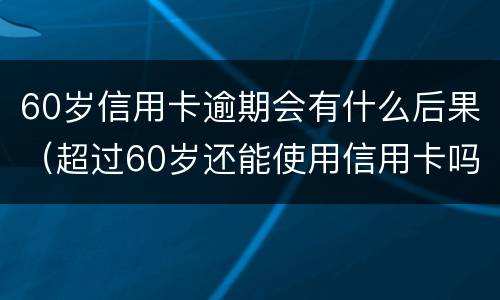 60岁信用卡逾期会有什么后果（超过60岁还能使用信用卡吗）
