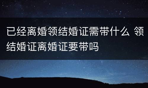 已经离婚领结婚证需带什么 领结婚证离婚证要带吗