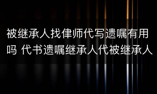 被继承人找侓师代写遗嘱有用吗 代书遗嘱继承人代被继承人签字有效吗