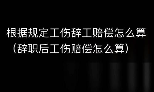 根据规定工伤辞工赔偿怎么算（辞职后工伤赔偿怎么算）