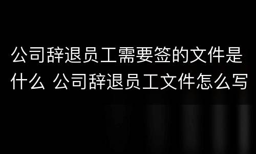 公司辞退员工需要签的文件是什么 公司辞退员工文件怎么写