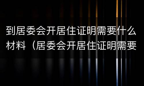 到居委会开居住证明需要什么材料（居委会开居住证明需要什么材料,要复印件吗）