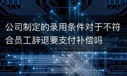 公司制定的录用条件对于不符合员工辞退要支付补偿吗