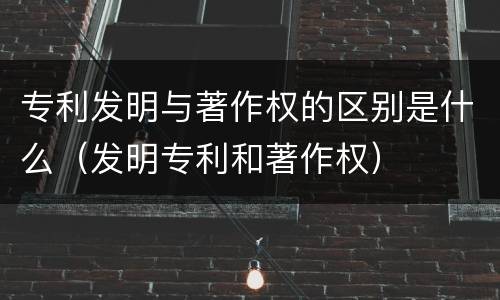 专利发明与著作权的区别是什么（发明专利和著作权）