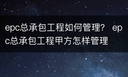 epc总承包工程如何管理？ epc总承包工程甲方怎样管理