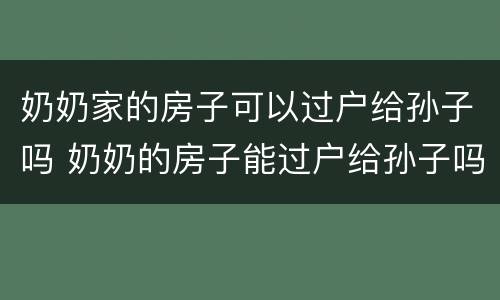 奶奶家的房子可以过户给孙子吗 奶奶的房子能过户给孙子吗