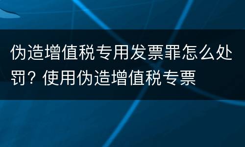 伪造增值税专用发票罪怎么处罚? 使用伪造增值税专票