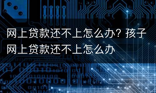 网上贷款还不上怎么办? 孩子网上贷款还不上怎么办
