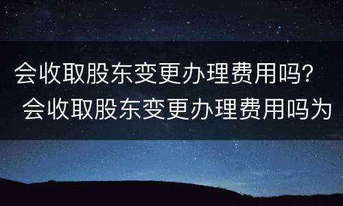 会收取股东变更办理费用吗？ 会收取股东变更办理费用吗为什么